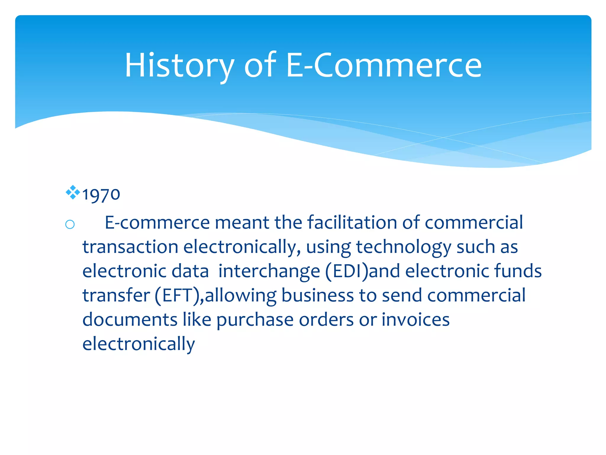 1970
o E-commerce meant the facilitation of commercial
transaction electronically, using technology such as
electronic data interchange (EDI)and electronic funds
transfer (EFT),allowing business to send commercial
documents like purchase orders or invoices
electronically
History of E-Commerce
 