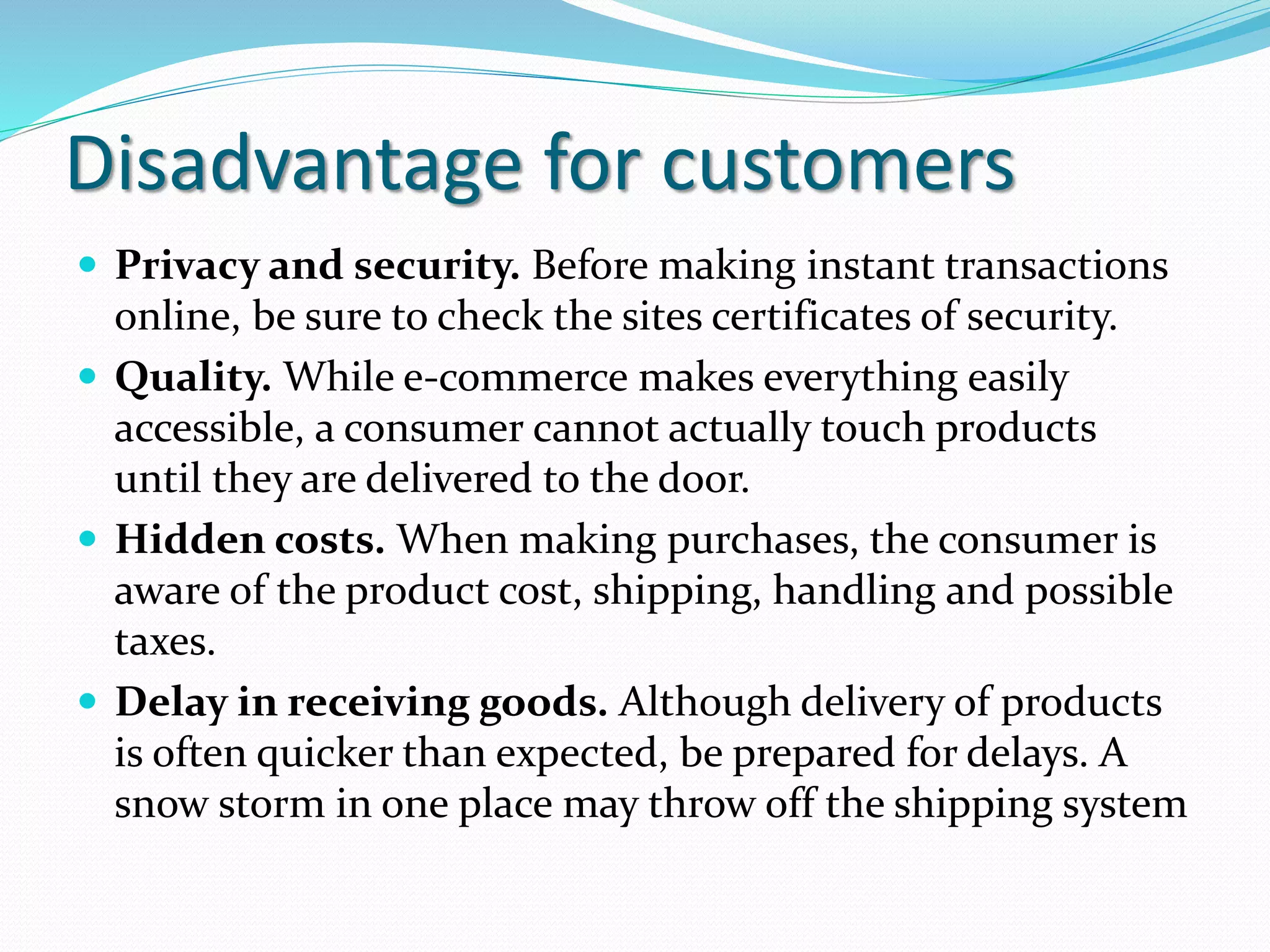 Disadvantage for customers
 Privacy and security. Before making instant transactions
online, be sure to check the sites certificates of security.
 Quality. While e-commerce makes everything easily
accessible, a consumer cannot actually touch products
until they are delivered to the door.
 Hidden costs. When making purchases, the consumer is
aware of the product cost, shipping, handling and possible
taxes.
 Delay in receiving goods. Although delivery of products
is often quicker than expected, be prepared for delays. A
snow storm in one place may throw off the shipping system
 