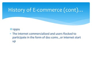 1990s
 The internet commercialized and users flocked to
participate in the form of doc-coms , or internet start
up
History of E-commerce (cont)…
 