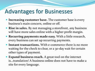 Advantages for Businesses
 Increasing customer base. The customer base is every
business’s main concern, online or off.
 Rise in sales. By not managing a storefront, any business
will have more sales online with a higher profit margin.
 Recurring payments made easy. With a little research,
every business can set up recurring payments.
 Instant transactions. With e-commerce there is no more
waiting for the check to clear, or a 30-day wait for certain
other types of payment.
 Expand business reach. A great tool on the internet
is…translation! A business online does not have to make a
site for every language.
 