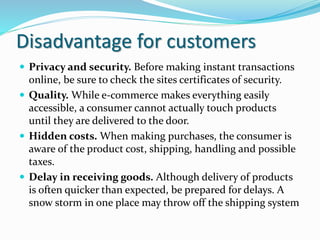 Disadvantage for customers
 Privacy and security. Before making instant transactions
online, be sure to check the sites certificates of security.
 Quality. While e-commerce makes everything easily
accessible, a consumer cannot actually touch products
until they are delivered to the door.
 Hidden costs. When making purchases, the consumer is
aware of the product cost, shipping, handling and possible
taxes.
 Delay in receiving goods. Although delivery of products
is often quicker than expected, be prepared for delays. A
snow storm in one place may throw off the shipping system
 