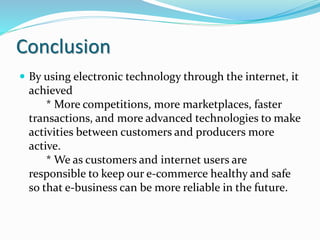 Conclusion
 By using electronic technology through the internet, it
achieved
* More competitions, more marketplaces, faster
transactions, and more advanced technologies to make
activities between customers and producers more
active.
* We as customers and internet users are
responsible to keep our e-commerce healthy and safe
so that e-business can be more reliable in the future.
 