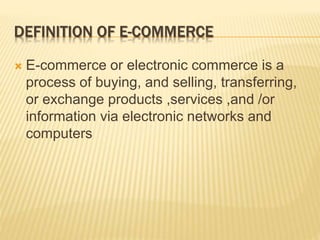 DEFINITION OF E-COMMERCE
 E-commerce or electronic commerce is a
process of buying, and selling, transferring,
or exchange products ,services ,and /or
information via electronic networks and
computers
 