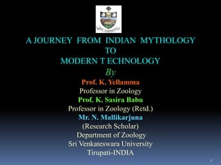 A JOURNEY FROM INDIAN MYTHOLOGY
TO
MODERN T ECHNOLOGY
By
Prof. K. Yellamma
Professor in Zoology
Prof. K. Sasira Babu
Professor in Zoology (Retd.)
Mr. N. Mallikarjuna
(Research Scholar)
Department of Zoology
Sri Venkateswara University
Tirupati-INDIA
1
 