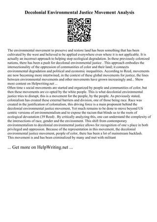 Decolonial Environmental Justice Movement Analysis
The environmental movement to preserve and restore land has been something that has been
cultivated by the west and believed to be applied everywhere even where it is not applicable. It is
actually an incorrect approach to helping stop ecological degradation. In these previously colonized
nations, there has been a push for decolonal environmental justice . This approach embodies the
intersectionality of the oppression of communities of color and their land; it connects
environmental degradation and political and economic inequalities. According to Reed, movements
are now becoming more intertwined, in the context of these global movements for justice, the lines
between environmental movements and other movements have grown increasingly and... Show
more content on Helpwriting.net ...
Often time s social movements are started and organized by people and communities of color, but
then these movements are co opted by the white people. This is what decolonial environmental
justice tries to disrupt, this is a movement for the people, by the people. As previously stated,
colonialism has created these external barriers and division, one of those being race. Race was
created in the justification of colonialism, this driving force is a main proponent behind the
decolonial environmental justice movement, Yet much remains to be done to move beyond US
centric versions of environmentalism and to expose the racism that blinds us to the roots of
ecological devastation (39 Reed) . By critically analyzing this, one can understand the complexity of
the intersections of race, gender and the environment. This shift from contemporary
environmentalism to decolonial environmental justice allows for recognition of one s place in both
privileged and oppression. Because of the representation in this movement, the decolonial
environmental justice movement, people of color, there has been a lot of mainstream backlash.
This movement is and has been criminalized by many and met with militant
... Get more on HelpWriting.net ...
 