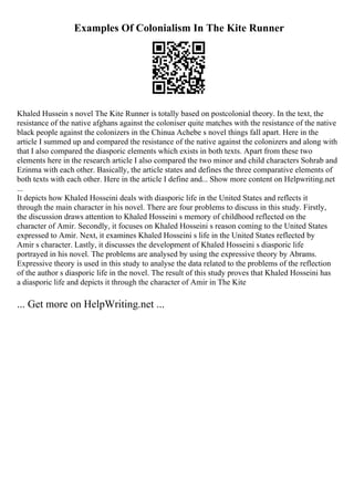 Examples Of Colonialism In The Kite Runner
Khaled Hussein s novel The Kite Runner is totally based on postcolonial theory. In the text, the
resistance of the native afghans against the coloniser quite matches with the resistance of the native
black people against the colonizers in the Chinua Achebe s novel things fall apart. Here in the
article I summed up and compared the resistance of the native against the colonizers and along with
that I also compared the diasporic elements which exists in both texts. Apart from these two
elements here in the research article I also compared the two minor and child characters Sohrab and
Ezinma with each other. Basically, the article states and defines the three comparative elements of
both texts with each other. Here in the article I define and... Show more content on Helpwriting.net
...
It depicts how Khaled Hosseini deals with diasporic life in the United States and reflects it
through the main character in his novel. There are four problems to discuss in this study. Firstly,
the discussion draws attention to Khaled Hosseini s memory of childhood reflected on the
character of Amir. Secondly, it focuses on Khaled Hosseini s reason coming to the United States
expressed to Amir. Next, it examines Khaled Hosseini s life in the United States reflected by
Amir s character. Lastly, it discusses the development of Khaled Hosseini s diasporic life
portrayed in his novel. The problems are analysed by using the expressive theory by Abrams.
Expressive theory is used in this study to analyse the data related to the problems of the reflection
of the author s diasporic life in the novel. The result of this study proves that Khaled Hosseini has
a diasporic life and depicts it through the character of Amir in The Kite
... Get more on HelpWriting.net ...
 