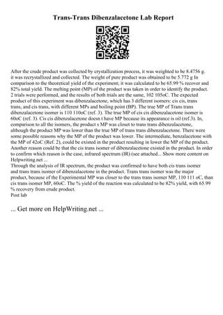 Trans-Trans Dibenzalacetone Lab Report
After the crude product was collected by crystallization process, it was weighted to be 8.4756 g.
it was recrystallized and collected. The weight of pure product was obtained to be 5.772 g In
comparison to the theoretical yield of the experiment; it was calculated to be 65.99 % recover and
82% total yield. The melting point (MP) of the product was taken in order to identify the product.
2 trials were performed, and the results of both trials are the same, 102 105oC. The expected
product of this experiment was dibenzalacetone, which has 3 different isomers: cis cis, trans
trans, and cis trans, with different MPs and boiling point (BP). The true MP of Trans trans
dibenzalacetone isomer is 110 110oC (ref. 3). The true MP of cis cis dibenzalacetone isomer is
60oC (ref. 3). Cis cis dibenzalacetone doesn t have MP because its appearance is oil (ref.3). In,
comparison to all the isomers, the product s MP was closet to trans trans dibenzalacetone,
although the product MP was lower than the true MP of trans trans dibenzalacetone. There were
some possible reasons why the MP of the product was lower. The intermediate, benzalacetone with
the MP of 42oC (Ref. 2), could be existed in the product resulting in lower the MP of the product.
Another reason could be that the cis trans isomer of dibenzalacetone existed in the product. In order
to confirm which reason is the case, infrared spectrum (IR) (see attached... Show more content on
Helpwriting.net ...
Through the analysis of IR spectrum, the product was confirmed to have both cis trans isomer
and trans trans isomer of dibenzalacetone in the product. Trans trans isomer was the major
product, because of the Experimental MP was closer to the trans trans isomer MP, 110 111 oC, than
cis trans isomer MP, 60oC. The % yield of the reaction was calculated to be 82% yield, with 65.99
% recovery from crude product.
Post lab
... Get more on HelpWriting.net ...
 
