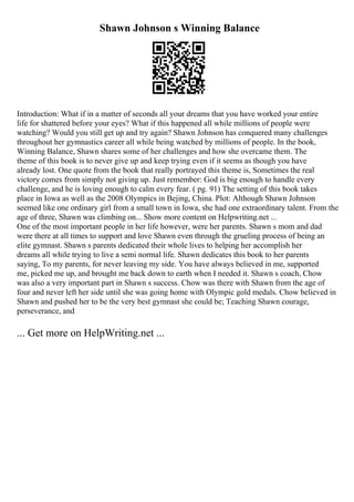 Shawn Johnson s Winning Balance
Introduction: What if in a matter of seconds all your dreams that you have worked your entire
life for shattered before your eyes? What if this happened all while millions of people were
watching? Would you still get up and try again? Shawn Johnson has conquered many challenges
throughout her gymnastics career all while being watched by millions of people. In the book,
Winning Balance, Shawn shares some of her challenges and how she overcame them. The
theme of this book is to never give up and keep trying even if it seems as though you have
already lost. One quote from the book that really portrayed this theme is, Sometimes the real
victory comes from simply not giving up. Just remember: God is big enough to handle every
challenge, and he is loving enough to calm every fear. ( pg. 91) The setting of this book takes
place in Iowa as well as the 2008 Olympics in Bejing, China. Plot: Although Shawn Johnson
seemed like one ordinary girl from a small town in Iowa, she had one extraordinary talent. From the
age of three, Shawn was climbing on... Show more content on Helpwriting.net ...
One of the most important people in her life however, were her parents. Shawn s mom and dad
were there at all times to support and love Shawn even through the grueling process of being an
elite gymnast. Shawn s parents dedicated their whole lives to helping her accomplish her
dreams all while trying to live a semi normal life. Shawn dedicates this book to her parents
saying, To my parents, for never leaving my side. You have always believed in me, supported
me, picked me up, and brought me back down to earth when I needed it. Shawn s coach, Chow
was also a very important part in Shawn s success. Chow was there with Shawn from the age of
four and never left her side until she was going home with Olympic gold medals. Chow believed in
Shawn and pushed her to be the very best gymnast she could be; Teaching Shawn courage,
perseverance, and
... Get more on HelpWriting.net ...
 