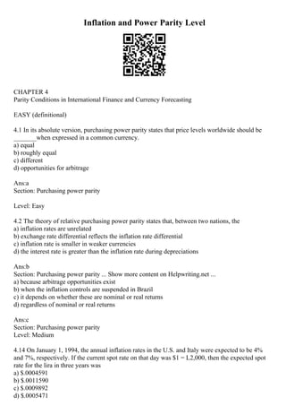 Inflation and Power Parity Level
CHAPTER 4
Parity Conditions in International Finance and Currency Forecasting
EASY (definitional)
4.1 In its absolute version, purchasing power parity states that price levels worldwide should be
_______when expressed in a common currency.
a) equal
b) roughly equal
c) different
d) opportunities for arbitrage
Ans:a
Section: Purchasing power parity
Level: Easy
4.2 The theory of relative purchasing power parity states that, between two nations, the
a) inflation rates are unrelated
b) exchange rate differential reflects the inflation rate differential
c) inflation rate is smaller in weaker currencies
d) the interest rate is greater than the inflation rate during depreciations
Ans:b
Section: Purchasing power parity ... Show more content on Helpwriting.net ...
a) because arbitrage opportunities exist
b) when the inflation controls are suspended in Brazil
c) it depends on whether these are nominal or real returns
d) regardless of nominal or real returns
Ans:c
Section: Purchasing power parity
Level: Medium
4.14 On January 1, 1994, the annual inflation rates in the U.S. and Italy were expected to be 4%
and 7%, respectively. If the current spot rate on that day was $1 = L2,000, then the expected spot
rate for the lira in three years was
a) $.0004591
b) $.0011590
c) $.0009892
d) $.0005471
 