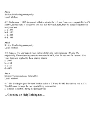 Ans:a
Section: Purchasing power parity
Level: Medium
4.15 On January 1, 1985, the annual inflation rates in the U.S. and France were expected to be 4%
and 6%, respectively. If the current spot rate that day was $.1250, then the expected spot rate in
two years was
a) $.1299
b) $.1150
c) $.1203
d) $.1335
Ans:c
Section: Purchasing power parity
Level: Medium
4.16 Suppose five year deposit rates on Eurodollars and Euro marks are 12% and 8%,
respectively. If the current spot rate for the mark is $0.50, then the spot rate for the mark five
years from now implied by these interest rates is
a) .5997
b) .4169
c) .5185
d) .4821
Ans:a
Section: The international fisher effect
Level: Medium
4.17 The direct spot quote for the Canadian dollar is $.76 and the 180 day forward rate is $.74.
The difference between the two rates is likely to mean that
a) inflation in the U.S. during the past year was
... Get more on HelpWriting.net ...
 