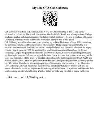 My Life Of A Cab Calloway
Cab Calloway was born in Rochester, New York, on Christmas Day in 1907. The family
relocated to Baltimore, Maryland. His mother, Martha Eulalia Reed, was a Morgan State College
graduate, teacher and church organist. His father, Cabell Calloway, Jr., was a graduate of Lincoln
University of Pennsylvania in 1898 and worked as a lawyer and in real estate
Cab Calloway spent his adolescent years growing up in West Baltimore s Sugar Hill, considered
the political, cultural, and business hub of black society. There he grew up comfortably in a
middle class household. Early on, his parents recognized their son s musical talent and he began
private voice lessons in 1922. He continued to study music and voice throughout his formal
schooling. Despite his parents and teachers disapproval of jazz, Calloway began frequenting and
performing in many of Baltimore s nightclubs. As a result, he came into contact with many of the
local jazz luminaries of the time. He counted among his early mentors drummer Chick Webb and
pianist Johnny Jones. After his graduation from Frederick Douglass High School,Calloway joined
his older sister, Blanche, in a touring production of the popular black musical revue, Plantation
Days.(Blanche Calloway became an accomplished bandleader before her brother did, and he
would often credit her as his inspiration for entering show business.) His parents had hopes of their
son becoming an attorney following after his father, so Calloway enrolled at Crane College in
... Get more on HelpWriting.net ...
 