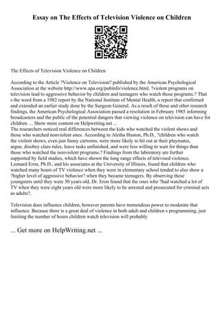 Essay on The Effects of Television Violence on Children
The Effects of Television Violence on Children
According to the Article ?Violence on Television? published by the American Psychological
Association at the website http://www.apa.org/pubinfo/violence.html, ?violent programs on
television lead to aggressive behavior by children and teenagers who watch those programs.? That
s the word from a 1982 report by the National Institute of Mental Health, a report that confirmed
and extended an earlier study done by the Surgeon General. As a result of these and other research
findings, the American Psychological Association passed a resolution in February 1985 informing
broadcasters and the public of the potential dangers that viewing violence on television can have for
children. ... Show more content on Helpwriting.net ...
The researchers noticed real differences between the kids who watched the violent shows and
those who watched nonviolent ones. According to Aletha Huston, Ph.D., ?children who watch
the violent shows, even just funny cartoons, were more likely to hit out at their playmates,
argue, disobey class rules, leave tasks unfinished, and were less willing to wait for things than
those who watched the nonviolent programs.? Findings from the laboratory are further
supported by field studies, which have shown the long range effects of televised violence.
Leonard Eron, Ph.D., and his associates at the University of Illinois, found that children who
watched many hours of TV violence when they were in elementary school tended to also show a
?higher level of aggressive behavior? when they became teenagers. By observing these
youngsters until they were 30 years old, Dr. Eron found that the ones who ?had watched a lot of
TV when they were eight years old were more likely to be arrested and prosecuted for criminal acts
as adults?.
Television does influence children, however parents have tremendous power to moderate that
influence. Because there is a great deal of violence in both adult and children s programming, just
limiting the number of hours children watch television will probably
... Get more on HelpWriting.net ...
 