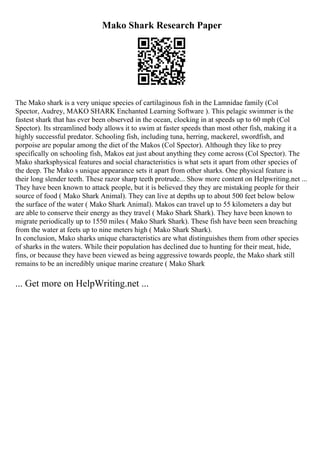 Mako Shark Research Paper
The Mako shark is a very unique species of cartilaginous fish in the Lamnidae family (Col
Spector, Audrey, MAKO SHARK Enchanted Learning Software ). This pelagic swimmer is the
fastest shark that has ever been observed in the ocean, clocking in at speeds up to 60 mph (Col
Spector). Its streamlined body allows it to swim at faster speeds than most other fish, making it a
highly successful predator. Schooling fish, including tuna, herring, mackerel, swordfish, and
porpoise are popular among the diet of the Makos (Col Spector). Although they like to prey
specifically on schooling fish, Makos eat just about anything they come across (Col Spector). The
Mako sharksphysical features and social characteristics is what sets it apart from other species of
the deep. The Mako s unique appearance sets it apart from other sharks. One physical feature is
their long slender teeth. These razor sharp teeth protrude... Show more content on Helpwriting.net ...
They have been known to attack people, but it is believed they they are mistaking people for their
source of food ( Mako Shark Animal). They can live at depths up to about 500 feet below below
the surface of the water ( Mako Shark Animal). Makos can travel up to 55 kilometers a day but
are able to conserve their energy as they travel ( Mako Shark Shark). They have been known to
migrate periodically up to 1550 miles ( Mako Shark Shark). These fish have been seen breaching
from the water at feets up to nine meters high ( Mako Shark Shark).
In conclusion, Mako sharks unique characteristics are what distinguishes them from other species
of sharks in the waters. While their population has declined due to hunting for their meat, hide,
fins, or because they have been viewed as being aggressive towards people, the Mako shark still
remains to be an incredibly unique marine creature ( Mako Shark
... Get more on HelpWriting.net ...
 