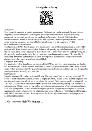 Analgesima Essay
Analgesics
Pain control is essential to quality patient care. Otitis externa can be quite painful, and patients
frequently request analgesics. These agents ensure patient comfort and may have sedating
properties. Inexpensive, simple non steroidal anti inflammatory drugs (NSAIDs) reduce
inflammation and irritation and can be paired with opiates to improve pain symptoms. In some
cases, systemic analgesics are helpful before ear cleaning or wick placement (27,20).
Oral and intravenous antibiotics
Most persons with OE do not require oral medications. Oral antibiotics are generally reserved for
patients with fever, immunosuppression, diabetes, adenopathy, or an infection extending outside
the ear canal. They should be given to individuals with ... Show more content on Helpwriting.net ...
Occasionally an abscess forms in the ear canal; this usually occurs in cases of OE caused by S.
aureus (6). Treatment of the abscess is often accomplished by means of a simple incision and
drainage procedure using a needle or a small blade.
Long term monitoring
For a patient of OE with debris, a suctioning of the EAC on a weekly basis is required until debris
has been removed. Patients must be monitored to ensure complete resolution of OE. Even in mild
cases, follow up is important for evaluating the response to treatment. A follow up visit 1 week after
starting treatment is usually adequate (3).
(d) Prognosis
Most incidents of OE resolve without difficulty. The majority of patients improve within 48 72
hours of antibiotic administration. Failure to improve within 2 3 days should call the diagnosis into
question and prompt the physician to reevaluate the patient. Otitis externa usually resolves fully in
7 10 days (3). Resolution of eczematoid OE occurs with control of the primary skin condition. In
some patients, OE can cause severe otalgia necessitating administration of narcotic pain relievers.
Pain usually improves 2 5 days after initiating therapy (27). Temporary hearing loss is common
secondary to canal occlusion. Severe infections may cause cellulitis or lymphadenitis of the face or
neck. If left untreated, the infection may invade the deeper adjacent structures and progress to
necrotizing (malignant)
... Get more on HelpWriting.net ...
 
