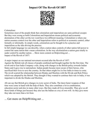 Impact Of The Revolt Of 1857
Colonialism:
Sometimes most of the people think that colonialism and imperialism are same political cocepet.
But they were wrong as both Colonialism and Imperialism means political and economic
domination of the other yet the tow word have two different meaning. Colonialism is where one
nation assumes control over the other and Imperialism refers to political or economic control, either
formally or informally. In simple words, colonialism can be thought to be a practice and
imperialism as the idea driving the practice.
In full simple language we can describe, when a nation takes controls of other nation full power to
control the same nation that s mean colonialism. In the way ofcolonialism a nation goes totally in
under control by another nation. ... Show more content on Helpwriting.net ...
Impact of the Revolt of 1857:
A major impact on our national movement occured after the Revolt of 1857.
Against the British rule all classes of people combined and brought together for the first time. The
revolt end to East India Company s rule, along with changes in the British policy towards Indian
States and it gave rise to nationalism. Indian people became more aware of their heroes, who
sacrificed their lives to save the country. So that others might live in free India in times to come.
The revolt scarred the relationship between Hindus and Muslims with the Divide and Rule Policy
which was adopted by the British. They thought if they wanted to continue their rule in India, it was
important to divide the Hindus and Muslims.
All can say that British give changes in every sector of India. The latest faster weapons of that
time were come in hand with the help of them. They also contribute a lot in combination,
education sector and also in many other ways. But they made all lives miserable. They give us all
those kinds of things just because they also use the Indian as a toy of own will. As they give more
they take out more than a lot from
... Get more on HelpWriting.net ...
 