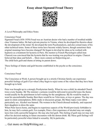 Essay about Sigmund Freud Theory
A Level Philosophy and Ethics Notes
Conscience Freud
Sigmund Freud (1856 1939) Freud was an Austrian doctor who had a number of troubled middle
class Viennese ladies. He had a private practice in Vienna, where he developed his theories about
the development of the mind. He developed the term Psychoanalysis, and also coined many of his
other technical terms. Some of these terms have become widely known, though sometimes their
original meanings have become changed! He began to develop his ideas as he worked with
hypnosis as a treatment for hysteria in Paris. His mentor (a French Physiologist called Jean
Charcot) was convinced that the hysteria that he was treating was psychical in origins. Charcot
believed that ideas and beliefs ... Show more content on Helpwriting.net ...
The child feels guilt and shame at letting its parent down .
These feelings of shame and guilt become established in the psyche as the conscience.
2
Conscience Freud
The Conscience at Work A person brought up in a strictly Christian family can experience
powerful feelings of guilt if (or when!) they begin to reject some of the values that they have been
brought up to hold.
Peter was brought up in a strongly Presbyterian family. When he was a child, he attended Church
twice every Sunday. В§ The minister s sermons would be delivered in powerful tones the theme
would usually be the punishment in hell waiting for the unrighteous. В§ He would be made to
wear his uncomfortable Sunday Best there would be no Television, or toys or games. The day was
spent in silent contemplation, Bible study or discussion groups. В§ Many topics were taboo
particularly sex. Alcohol was banned. The women in the Church dressed modestly, and expected
their daughters to dress the same.
When Peter leaves home, and begins to experience aspects of the World previously forbidden to
him, he may feel a certain guilt. For example, Peter s first experience of alcohol may not simply
leave him with a powerful hangover. He may also feel guilt. This feeling of guilt may (or may not)
affect his decision making in future encounters with the demon drink. В§ These guilt feelings will
be particularly powerful when linked to sexuality. В§ In particular,
... Get more on HelpWriting.net ...
 