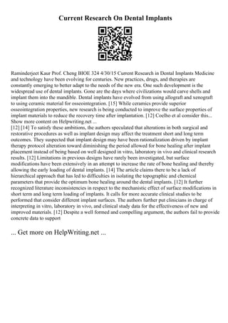 Current Research On Dental Implants
Raminderjeet Kaur Prof. Cheng BIOE 324 4/30/15 Current Research in Dental Implants Medicine
and technology have been evolving for centuries. New practices, drugs, and therapies are
constantly emerging to better adapt to the needs of the new era. One such development is the
widespread use of dental implants. Gone are the days where civilizations would carve shells and
implant them into the mandible. Dental implants have evolved from using allograft and xenograft
to using ceramic material for osseointegration. [15] While ceramics provide superior
osseointegration properties, new research is being conducted to improve the surface properties of
implant materials to reduce the recovery time after implantation. [12] Coelho et al consider this...
Show more content on Helpwriting.net ...
[12] [14] To satisfy these ambitions, the authors speculated that alterations in both surgical and
restorative procedures as well as implant design may affect the treatment short and long term
outcomes. They suspected that implant design may have been rationalization driven by implant
therapy protocol alteration toward diminishing the period allowed for bone healing after implant
placement instead of being based on well designed in vitro, laboratory in vivo and clinical research
results. [12] Limitations in previous designs have rarely been investigated, but surface
modifications have been extensively in an attempt to increase the rate of bone healing and thereby
allowing the early loading of dental implants. [14] The article claims there to be a lack of
hierarchical approach that has led to difficulties in isolating the topographic and chemical
parameters that provide the optimum bone healing around the dental implants. [12] It further
recognized literature inconsistencies in respect to the mechanistic effect of surface modifications in
short term and long term loading of implants. It calls for more accurate clinical studies to be
performed that consider different implant surfaces. The authors further put clinicians in charge of
interpreting in vitro, laboratory in vivo, and clinical study data for the effectiveness of new and
improved materials. [12] Despite a well formed and compelling argument, the authors fail to provide
concrete data to support
... Get more on HelpWriting.net ...
 