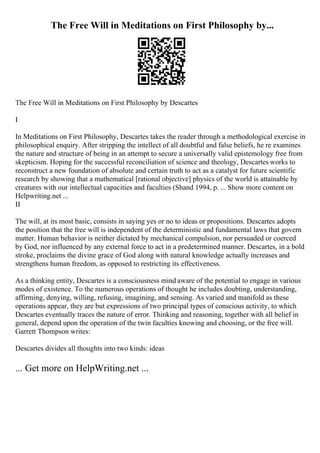 The Free Will in Meditations on First Philosophy by...
The Free Will in Meditations on First Philosophy by Descartes
I
In Meditations on First Philosophy, Descartes takes the reader through a methodological exercise in
philosophical enquiry. After stripping the intellect of all doubtful and false beliefs, he re examines
the nature and structure of being in an attempt to secure a universally valid epistemology free from
skepticism. Hoping for the successful reconciliation of science and theology, Descartes works to
reconstruct a new foundation of absolute and certain truth to act as a catalyst for future scientific
research by showing that a mathematical [rational objective] physics of the world is attainable by
creatures with our intellectual capacities and faculties (Shand 1994, p. ... Show more content on
Helpwriting.net ...
II
The will, at its most basic, consists in saying yes or no to ideas or propositions. Descartes adopts
the position that the free will is independent of the deterministic and fundamental laws that govern
matter. Human behavior is neither dictated by mechanical compulsion, nor persuaded or coerced
by God, nor influenced by any external force to act in a predetermined manner. Descartes, in a bold
stroke, proclaims the divine grace of God along with natural knowledge actually increases and
strengthens human freedom, as opposed to restricting its effectiveness.
As a thinking entity, Descartes is a consciousness mind aware of the potential to engage in various
modes of existence. To the numerous operations of thought he includes doubting, understanding,
affirming, denying, willing, refusing, imagining, and sensing. As varied and manifold as these
operations appear, they are but expressions of two principal types of conscious activity, to which
Descartes eventually traces the nature of error. Thinking and reasoning, together with all belief in
general, depend upon the operation of the twin faculties knowing and choosing, or the free will.
Garrett Thompson writes:
Descartes divides all thoughts into two kinds: ideas
... Get more on HelpWriting.net ...
 