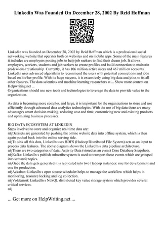 Linkedin Was Founded On December 28, 2002 By Reid Hoffman
LinkedIn was founded on December 28, 2002 by Reid Hoffman which is a professional social
networking website that operates both on websites and on mobile apps. Some of the main features
it includes are employers posting jobs to help job seekers to find their dream job. It allows
employers, workers, students and job seekers to create profiles and build connection to maintain
professional relationship. Currently, it has 106 million active users and 467 million accounts.
LinkedIn uses advanced algorithms to recommend the users with potential connections and jobs
based on his/her profile. With its huge success, it is extensively using big data analytics to its all
other features. The data scientists and machine learning researchers at ... Show more content on
Helpwriting.net ...
Organizations should use new tools and technologies to leverage the data to provide value to the
organization.
As data is becoming more complex and large, it is important for the organizations to store and use
efficiently through advanced data analytics technologies. With the use of big data there are many
advantages smart decision making, reducing cost and time, customizing new and existing products
and optimizing business processes.
BIG DATA ECOSYSTEM AT LINKEDIN
Steps involved to store and organize real time data are:
пѓјDatasets are generated by pushing the online website data into offline system, which is then
again pushed back into the online serving side.
пѓјTo sink all this data, LinkedIn uses HDFS (Hadoop Distributed File System) acts as an input to
process data features. The above diagram shows the LinkedIn s data pipeline architecture.
пѓјThere are two categories of data: Activity Data (stored as an event) Core Database Snapshots.
пѓјKafka: LinkedIn s publish subscribe system is used to transport these events which are grouped
into semantic topics.
пѓјOnce the data gets generated it is replicated into two Hadoop instances: one for development and
one for production.
пѓјAzkaban: LinkedIn s open source scheduler helps to manage the workflow which helps in
monitoring, resource locking and log collection.
пѓјVoldemort: LinkedIn s NoSQL distributed key value storage system which provides several
critical services.
пѓј
... Get more on HelpWriting.net ...
 