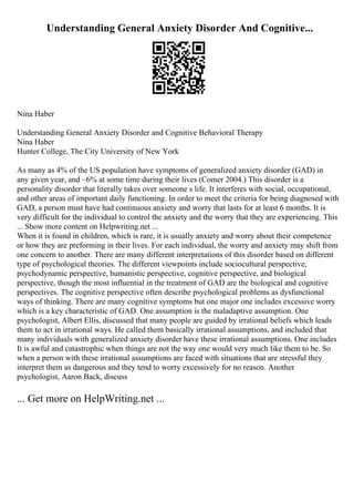 Understanding General Anxiety Disorder And Cognitive...
Nina Haber
Understanding General Anxiety Disorder and Cognitive Behavioral Therapy
Nina Haber
Hunter College, The City University of New York
As many as 4% of the US population have symptoms of generalized anxiety disorder (GAD) in
any given year, and ~6% at some time during their lives (Comer 2004.) This disorder is a
personality disorder that literally takes over someone s life. It interferes with social, occupational,
and other areas of important daily functioning. In order to meet the criteria for being diagnosed with
GAD, a person must have had continuous anxiety and worry that lasts for at least 6 months. It is
very difficult for the individual to control the anxiety and the worry that they are experiencing. This
... Show more content on Helpwriting.net ...
When it is found in children, which is rare, it is usually anxiety and worry about their competence
or how they are preforming in their lives. For each individual, the worry and anxiety may shift from
one concern to another. There are many different interpretations of this disorder based on different
type of psychological theories. The different viewpoints include sociocultural perspective,
psychodynamic perspective, humanistic perspective, cognitive perspective, and biological
perspective, though the most influential in the treatment of GAD are the biological and cognitive
perspectives. The cognitive perspective often describe psychological problems as dysfunctional
ways of thinking. There are many cognitive symptoms but one major one includes excessive worry
which is a key characteristic of GAD. One assumption is the maladaptive assumption. One
psychologist, Albert Ellis, discussed that many people are guided by irrational beliefs which leads
them to act in irrational ways. He called them basically irrational assumptions, and included that
many individuals with generalized anxiety disorder have these irrational assumptions. One includes
It is awful and catastrophic when things are not the way one would very much like them to be. So
when a person with these irrational assumptions are faced with situations that are stressful they
interpret them as dangerous and they tend to worry excessively for no reason. Another
psychologist, Aaron Back, discuss
... Get more on HelpWriting.net ...
 