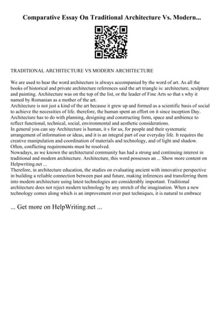 Comparative Essay On Traditional Architecture Vs. Modern...
TRADITIONAL ARCHITECTURE VS MODERN ARCHITECTURE
We are used to hear the word architecture is always accompanied by the word of art. As all the
books of historical and private architecture references said the art triangle is: architecture, sculpture
and painting. Architecture was on the top of the list, or the leader of Fine Arts so that s why it
named by Romanian as a mother of the art.
Architecture is not just a kind of the art because it grew up and formed as a scientific basis of social
to achieve the necessities of life. therefore, the human spent an effort on it since inception Day.
Architecture has to do with planning, designing and constructing form, space and ambience to
reflect functional, technical, social, environmental and aesthetic considerations.
In general you can say Architecture is human, it s for us, for people and their systematic
arrangement of information or ideas, and it is an integral part of our everyday life. It requires the
creative manipulation and coordination of materials and technology, and of light and shadow.
Often, conflicting requirements must be resolved.
Nowadays, as we known the architectural community has had a strong and continuing interest in
traditional and modern architecture. Architecture, this word possesses an ... Show more content on
Helpwriting.net ...
Therefore, in architecture education, the studies on evaluating ancient with innovative perspective
in building a reliable connection between past and future, making inferences and transferring them
into modern architecture using latest technologies are considerably important. Traditional
architecture does not reject modern technology by any stretch of the imagination. When a new
technology comes along which is an improvement over past techniques, it is natural to embrace
... Get more on HelpWriting.net ...
 