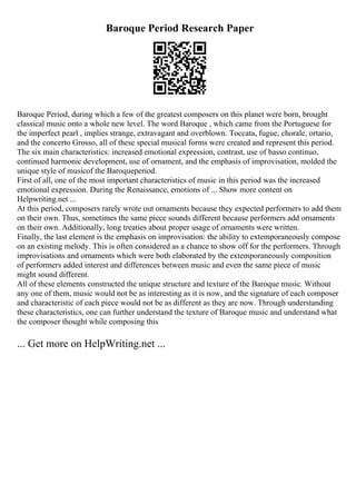 Baroque Period Research Paper
Baroque Period, during which a few of the greatest composers on this planet were born, brought
classical music onto a whole new level. The word Baroque , which came from the Portuguese for
the imperfect pearl , implies strange, extravagant and overblown. Toccata, fugue, chorale, ortario,
and the concerto Grosso, all of these special musical forms were created and represent this period.
The six main characteristics: increased emotional expression, contrast, use of basso continuo,
continued harmonic development, use of ornament, and the emphasis of improvisation, molded the
unique style of musicof the Baroqueperiod.
First of all, one of the most important characteristics of music in this period was the increased
emotional expression. During the Renaissance, emotions of ... Show more content on
Helpwriting.net ...
At this period, composers rarely wrote out ornaments because they expected performers to add them
on their own. Thus, sometimes the same piece sounds different because performers add ornaments
on their own. Additionally, long treaties about proper usage of ornaments were written.
Finally, the last element is the emphasis on improvisation: the ability to extemporaneously compose
on an existing melody. This is often considered as a chance to show off for the performers. Through
improvisations and ornaments which were both elaborated by the extemporaneously composition
of performers added interest and differences between music and even the same piece of music
might sound different.
All of these elements constructed the unique structure and texture of the Baroque music. Without
any one of them, music would not be as interesting as it is now, and the signature of each composer
and characteristic of each piece would not be as different as they are now. Through understanding
these characteristics, one can further understand the texture of Baroque music and understand what
the composer thought while composing this
... Get more on HelpWriting.net ...
 