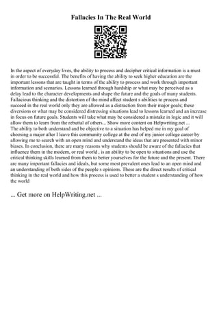 Fallacies In The Real World
In the aspect of everyday lives, the ability to process and decipher critical information is a must
in order to be successful. The benefits of having the ability to seek higher education are the
important lessons that are taught in terms of the ability to process and work through important
information and scenarios. Lessons learned through hardship or what may be perceived as a
delay lead to the character developments and shape the future and the goals of many students.
Fallacious thinking and the distortion of the mind affect student s abilities to process and
succeed in the real world only they are allowed as a distraction from their major goals; these
diversions or what may be considered distressing situations lead to lessons learned and an increase
in focus on future goals. Students will take what may be considered a mistake in logic and it will
allow them to learn from the rebuttal of others... Show more content on Helpwriting.net ...
The ability to both understand and be objective to a situation has helped me in my goal of
choosing a major after I leave this community college at the end of my junior college career by
allowing me to search with an open mind and understand the ideas that are presented with minor
biases. In conclusion, there are many reasons why students should be aware of the fallacies that
influence them in the modern, or real world , is an ability to be open to situations and use the
critical thinking skills learned from them to better yourselves for the future and the present. There
are many important fallacies and ideals, but some most prevalent ones lead to an open mind and
an understanding of both sides of the people s opinions. These are the direct results of critical
thinking in the real world and how this process is used to better a student s understanding of how
the world
... Get more on HelpWriting.net ...
 