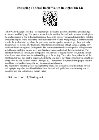 Exploring The Soul In Sir Walter Raleigh s The Lie
In Sir Walter Raleigh s The Lie , the speaker tells the soul to go upon a thankless errand and go
accuse the world of lying. The speaker states that the soul has the truth as its warrant, which gives
the soul no reason to fear telling authorities or those with power. The second stanza starts with the
speaker telling the soulto accuse the church and the court of their wrongdoings. In the third stanza,
he tells the soul what to say about the potentates, and the speaker says their greedy people only
doing favors for money. The fourth and fifth stanzas describe men of high status as greedy only
interested in advancing their own agenda. The next three stanzas have the speaker telling the soul
about human qualities, such as love, age, beauty, wisdom, and wit, of their wrongdoings. The
next four stanzas are similar, and the speaker tells the soul to accuse charity, law, nature, justice,
schools and more about how they do nothing good for society. Then, after the speaker list all the
people and virtues that need to improve, he tells the soul that it may face opposition but should not
worry since no stab thy soul can kill (Raleigh 78). The theme of this poem is that people can and
should not be afraid to change the way the corrupt social norms.
The poem starts with the speaker saying that the errand that the soul is about to embark on will
make people angry but should do his best since the truth will guide him. Almost every stanza
mentions how one institution or human virtue
... Get more on HelpWriting.net ...
 