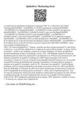Quiksilver Marketing Strat
La stratГ©gie de distribution de Quiksilver Sommaire TOC h z t Q2;2;Q1;1;Q3;3;Q4;4
I.IntroductionPAGEREF _Toc25087041 h 3 II.PrГ©sentation de l entreprisePAGEREF
_Toc25087042 h 4 A.HistoirePAGEREF _Toc25087043 h 4 B.Le marchГ© des sports de
glissePAGEREF _Toc25087044 h 5 вЋ«SpГ©cificitГ© zone Asie PacifiquePAGEREF
_Toc25087045 h 5 вЋ«SpГ©cificitГ© zone EuropePAGEREF _Toc25087046 h 5
вЋ«SpГ©cificitГ© zone AmГ©riquesPAGEREF _Toc25087047 h 5 C.Quiksilver aujourd
huiPAGEREF _Toc25087048 h 6 В¬Les DAS de Quiksilver :PAGEREF _Toc25087049 h 6
В¬Evolution du CA et des bГ©nГ©fices de Quiksilver depuis 2001PAGEREF _Toc25087050 h 7
В¬Evolution du CA et des bГ©nГ©fices nets par rГ©gion entre 2004 2005 :PAGEREF... Show
more content on Helpwriting.net ...
1969 : CrГ©ation de Quiksilver Г Torquay, Australie, par deux surfeurs passionnГ©s Alan Green
et John Law. A ces dГ©buts, Quiksilver ne vendait qu un seul et mГЄme produit : le shorty. GrГўce
au bouche Г oreille et aux nombreux contacts de ces deux fondateurs, les shorty de Quiksilver
devinrent rapidement connus et la demande s accrut. 1976 : Jeff Haukman acquiert la licence de
distribution pour les Etats Unis. SponsorisГ© par Quiksilver en 1976 lors d un contest de surf, Jeff
Hakman reconnaГ®t les qualitГ©s techniques et esthГ©tiques du produit. Il rГ©ussit Г
convaincre A. Green et J. Law de l existence d une demande nord amГ©ricaine et se voit accorder
la premiГЁre licence de distribution de la marque Australienne. Il commercialise la marque en
insistant sur la qualitГ© du produit. AnnГ©es 70 : Ouverture d un entrepГґt Г NewPort Beach,
California, USA Les shorty de Quiksilver sont leader sur les deux cГґtes US. AidГ©s de Bob В«
Buzz В» McKnight, rГ©alisateur de vidГ©os de surf et businessman, les deux amis rГ©ussissent
le dГ©veloppement de la marque grГўce au bouche Г oreille, mais Г©galement grГўce Г leur
rГ©seau de connaissance interne (ils ont de nombreux contacts dans les magasins de surf). Suivant
la politique du groupe, ils axent Г©galement leurs services sur la qualitГ© de leurs produits.
AnnГ©es 80 : DГ©veloppement international de la marque. 1984 : Quiksilver s installe en France
Г St Jean de Luz, toujours sous l impulsion de
... Get more on HelpWriting.net ...
 