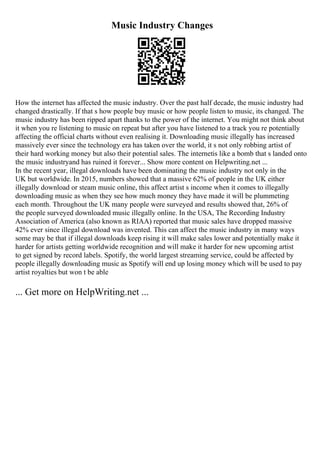 Music Industry Changes
How the internet has affected the music industry. Over the past half decade, the music industry had
changed drastically. If that s how people buy music or how people listen to music, its changed. The
music industry has been ripped apart thanks to the power of the internet. You might not think about
it when you re listening to music on repeat but after you have listened to a track you re potentially
affecting the official charts without even realising it. Downloading music illegally has increased
massively ever since the technology era has taken over the world, it s not only robbing artist of
their hard working money but also their potential sales. The internetis like a bomb that s landed onto
the music industryand has ruined it forever... Show more content on Helpwriting.net ...
In the recent year, illegal downloads have been dominating the music industry not only in the
UK but worldwide. In 2015, numbers showed that a massive 62% of people in the UK either
illegally download or steam music online, this affect artist s income when it comes to illegally
downloading music as when they see how much money they have made it will be plummeting
each month. Throughout the UK many people were surveyed and results showed that, 26% of
the people surveyed downloaded music illegally online. In the USA, The Recording Industry
Association of America (also known as RIAA) reported that music sales have dropped massive
42% ever since illegal download was invented. This can affect the music industry in many ways
some may be that if illegal downloads keep rising it will make sales lower and potentially make it
harder for artists getting worldwide recognition and will make it harder for new upcoming artist
to get signed by record labels. Spotify, the world largest streaming service, could be affected by
people illegally downloading music as Spotify will end up losing money which will be used to pay
artist royalties but won t be able
... Get more on HelpWriting.net ...
 