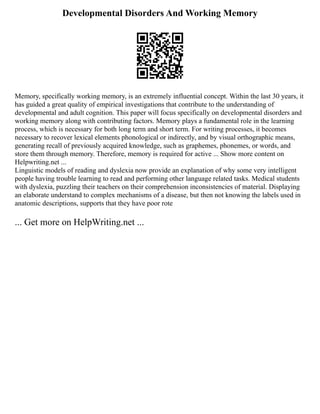 Developmental Disorders And Working Memory
Memory, specifically working memory, is an extremely influential concept. Within the last 30 years, it
has guided a great quality of empirical investigations that contribute to the understanding of
developmental and adult cognition. This paper will focus specifically on developmental disorders and
working memory along with contributing factors. Memory plays a fundamental role in the learning
process, which is necessary for both long term and short term. For writing processes, it becomes
necessary to recover lexical elements phonological or indirectly, and by visual orthographic means,
generating recall of previously acquired knowledge, such as graphemes, phonemes, or words, and
store them through memory. Therefore, memory is required for active ... Show more content on
Helpwriting.net ...
Linguistic models of reading and dyslexia now provide an explanation of why some very intelligent
people having trouble learning to read and performing other language related tasks. Medical students
with dyslexia, puzzling their teachers on their comprehension inconsistencies of material. Displaying
an elaborate understand to complex mechanisms of a disease, but then not knowing the labels used in
anatomic descriptions, supports that they have poor rote
... Get more on HelpWriting.net ...
 