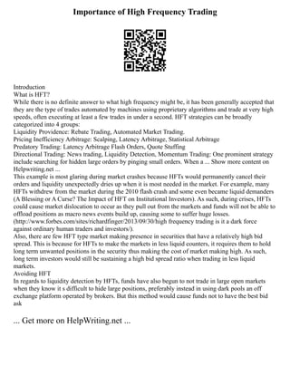 Importance of High Frequency Trading
Introduction
What is HFT?
While there is no definite answer to what high frequency might be, it has been generally accepted that
they are the type of trades automated by machines using proprietary algorithms and trade at very high
speeds, often executing at least a few trades in under a second. HFT strategies can be broadly
categorized into 4 groups:
Liquidity Providence: Rebate Trading, Automated Market Trading.
Pricing Inefficiency Arbitrage: Scalping, Latency Arbitrage, Statistical Arbitrage
Predatory Trading: Latency Arbitrage Flash Orders, Quote Stuffing
Directional Trading: News trading, Liquidity Detection, Momentum Trading: One prominent strategy
include searching for hidden large orders by pinging small orders. When a ... Show more content on
Helpwriting.net ...
This example is most glaring during market crashes because HFTs would permanently cancel their
orders and liquidity unexpectedly dries up when it is most needed in the market. For example, many
HFTs withdrew from the market during the 2010 flash crash and some even became liquid demanders
(A Blessing or A Curse? The Impact of HFT on Institutional Investors). As such, during crises, HFTs
could cause market dislocation to occur as they pull out from the markets and funds will not be able to
offload positions as macro news events build up, causing some to suffer huge losses.
(http://www.forbes.com/sites/richardfinger/2013/09/30/high frequency trading is it a dark force
against ordinary human traders and investors/).
Also, there are few HFT type market making presence in securities that have a relatively high bid
spread. This is because for HFTs to make the markets in less liquid counters, it requires them to hold
long term unwanted positions in the security thus making the cost of market making high. As such,
long term investors would still be sustaining a high bid spread ratio when trading in less liquid
markets.
Avoiding HFT
In regards to liquidity detection by HFTs, funds have also begun to not trade in large open markets
when they know it s difficult to hide large positions, preferably instead in using dark pools an off
exchange platform operated by brokers. But this method would cause funds not to have the best bid
ask
... Get more on HelpWriting.net ...
 
