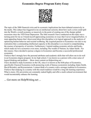 Economics Degree Program Entry Essay
The topic of the 2008 financial crisis and its economic implications has been debated extensively in
the media. This subject has triggered in me an intellectual curiosity about how such a crisis could spill
into the World s overall economy so massively to the point of creating one of the sharper global
recessions since the 1929 Great Depression. The little research I have conducted on this topic was a
turning point for me as I found myself appreciating economics in ways that I never imagined before. A
main appealing feature that I discovered about this discipline is its logical approach to the analysis of
optimizing human behavior and societal wellbeing. My acquired passion to Economics was due to my
realization that a commanding intellectual capacity in this discipline is so crucial to comprehending
the essence of prosperity of societies. Furthermore, I started reading economic articles and books,
which made me love economics even more, including The wealth of Nations, by Adam Smith . For
this reason, I have decided to pursue a degree in Economics and become a successful professional
economist.
I believe that I strongly have the personal attributes and academic skills that will allow me to do well
in an Economics degree program. In my high school, I was known as a person with a clear sense of
logical thinking and problem ... Show more content on Helpwriting.net ...
I have decided to study Economics in the UK, since it is known as the birth place of Economics,
specifically Classical Economics (with pioneering work of famous economists including Adam Smith,
David Ricardo), and Keynesianism. I cannot think of a country with a stronger tradition in Economics.
I believe that studying in a country with this much tradition would be a long life learning experience.
What is more, UK universities are constantly ranked highly and offer a multi cultural environment that
would incontestably enhance the learning
... Get more on HelpWriting.net ...
 