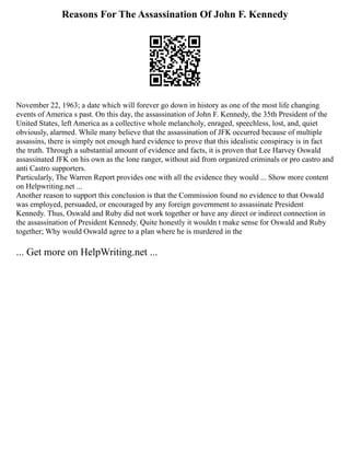 Reasons For The Assassination Of John F. Kennedy
November 22, 1963; a date which will forever go down in history as one of the most life changing
events of America s past. On this day, the assassination of John F. Kennedy, the 35th President of the
United States, left America as a collective whole melancholy, enraged, speechless, lost, and, quiet
obviously, alarmed. While many believe that the assassination of JFK occurred because of multiple
assassins, there is simply not enough hard evidence to prove that this idealistic conspiracy is in fact
the truth. Through a substantial amount of evidence and facts, it is proven that Lee Harvey Oswald
assassinated JFK on his own as the lone ranger, without aid from organized criminals or pro castro and
anti Castro supporters.
Particularly, The Warren Report provides one with all the evidence they would ... Show more content
on Helpwriting.net ...
Another reason to support this conclusion is that the Commission found no evidence to that Oswald
was employed, persuaded, or encouraged by any foreign government to assassinate President
Kennedy. Thus, Oswald and Ruby did not work together or have any direct or indirect connection in
the assassination of President Kennedy. Quite honestly it wouldn t make sense for Oswald and Ruby
together; Why would Oswald agree to a plan where he is murdered in the
... Get more on HelpWriting.net ...
 