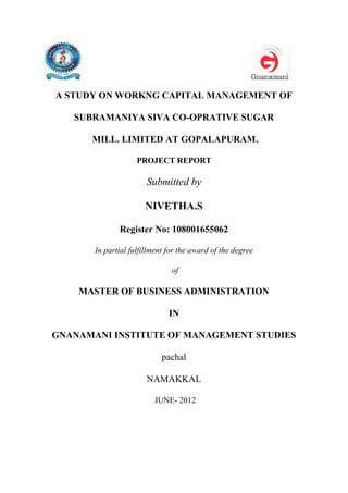 A STUDY ON WORKNG CAPITAL MANAGEMENT OF
SUBRAMANIYA SIVA CO-OPRATIVE SUGAR
MILL. LIMITED AT GOPALAPURAM.
PROJECT REPORT
Submitted by
NIVETHA.S
Register No: 108001655062
In partial fulfillment for the award of the degree
of
MASTER OF BUSINESS ADMINISTRATION
IN
GNANAMANI INSTITUTE OF MANAGEMENT STUDIES
pachal
NAMAKKAL
JUNE- 2012
 