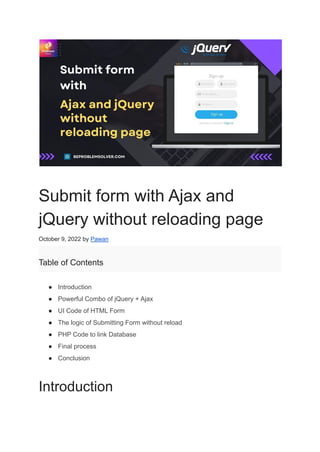 Submit form with Ajax and
jQuery without reloading page
October 9, 2022 by Pawan
Table of Contents
● Introduction
● Powerful Combo of jQuery + Ajax
● UI Code of HTML Form
● The logic of Submitting Form without reload
● PHP Code to link Database
● Final process
● Conclusion
Introduction
 
