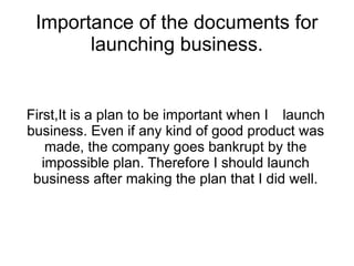 Importance of the documents for
       launching business.


First,It is a plan to be important when I　launch
business. Even if any kind of good product was
    made, the company goes bankrupt by the
   impossible plan. Therefore I should launch
 business after making the plan that I did well.
 
