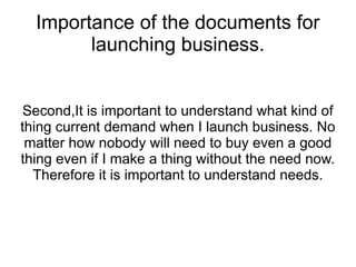 Importance of the documents for
        launching business.


Second,It is important to understand what kind of
thing current demand when I launch business. No
 matter how nobody will need to buy even a good
thing even if I make a thing without the need now.
  Therefore it is important to understand needs.
 