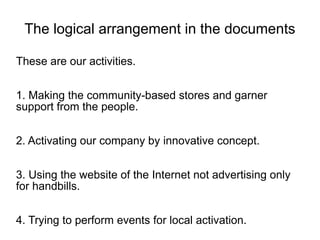The logical arrangement in the documents

These are our activities.


1. Making the community-based stores and garner
support from the people.


2. Activating our company by innovative concept.


3. Using the website of the Internet not advertising only
for handbills.


4. Trying to perform events for local activation.
 