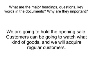 What are the major headings, questions, key
words in the documents? Why are they important?




We are going to hold the opening sale.
Customers can be going to watch what
  kind of goods, and we will acquire
          regular customers.
 