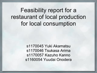 Feasibility report for a
restaurant of local production
    for local consumption


      s1170045 Yuki Akamatsu
      s1170046 Tsukasa Arima
      s1170057 Kazuho Kanno
     s1160054 Yuudai Onodera
 