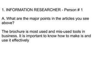 1. INFORMATION RESEARCHER - Person # 1

A. What are the major points in the articles you see
above?

The brochure is most used and mis-used tools in
business. It is important to know how to make is and
use it effectively.
 