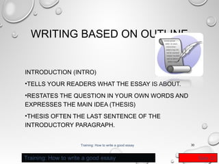 WRITING BASED ON OUTLINE
INTRODUCTION (INTRO)
•TELLS YOUR READERS WHAT THE ESSAY IS ABOUT.
•RESTATES THE QUESTION IN YOUR OWN WORDS AND
EXPRESSES THE MAIN IDEA (THESIS)
•THESIS OFTEN THE LAST SENTENCE OF THE
INTRODUCTORY PARAGRAPH.
Training: How to write a good essay

Training: How to write a good essay

30

Slide 22

 