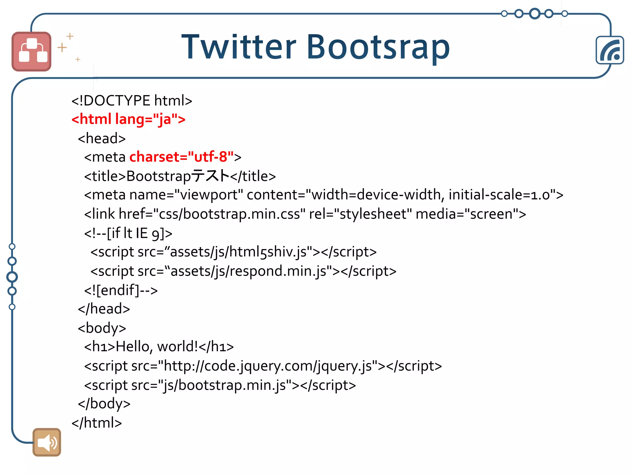 <!DOCTYPE	
  html>	
  
<html	
  lang="ja">	
  
	
  	
  <head>	
  
	
  	
  	
  	
  <meta	
  charset="utf-­‐8">	
  
	
  	
  	
  	
  <title>Bootstrapテスト</title>	
  
	
  	
  	
  	
  <meta	
  name="viewport"	
  content="width=device-­‐width,	
  initial-­‐scale=1.0">	
  
	
  	
  	
  	
  <link	
  href="css/bootstrap.min.css"	
  rel="stylesheet"	
  media="screen">	
  
	
  	
  	
  	
  <!-­‐-­‐[if	
  lt	
  IE	
  9]>	
  
	
  	
  	
  	
  	
  	
  <script	
  src=”assets/js/html5shiv.js"></script>	
  
	
  	
  	
  	
  	
  	
  <script	
  src=“assets/js/respond.min.js"></script>	
  
	
  	
  	
  	
  <![endif]-­‐-­‐>	
  
	
  	
  </head>	
  
	
  	
  <body>	
  
	
  	
  	
  	
  <h1>Hello,	
  world!</h1>	
  
	
  	
  	
  	
  <script	
  src="http://code.jquery.com/jquery.js"></script>	
  
	
  	
  	
  	
  <script	
  src="js/bootstrap.min.js"></script>	
  
	
  	
  </body>	
  
</html>	

 
