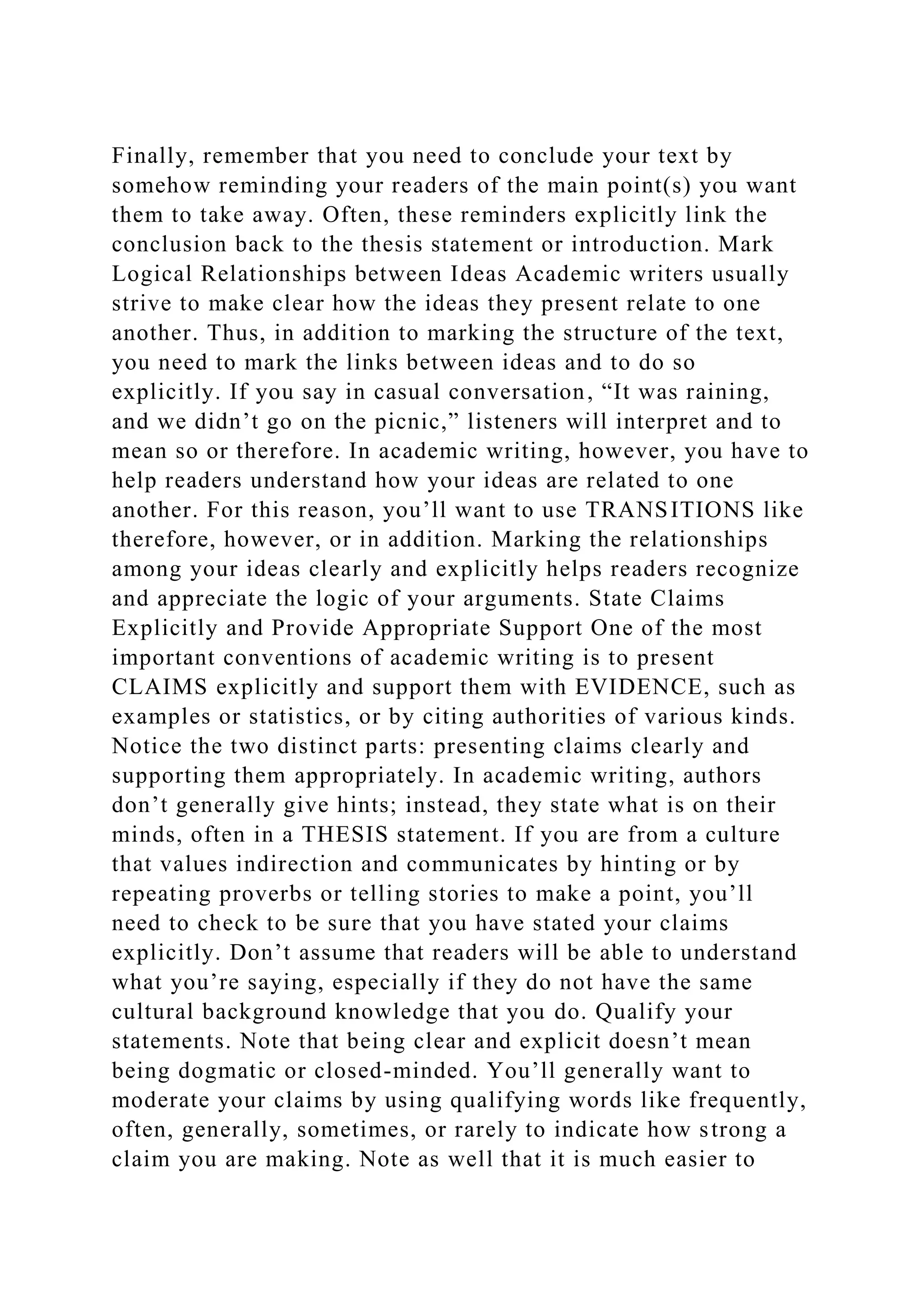 Finally, remember that you need to conclude your text by
somehow reminding your readers of the main point(s) you want
them to take away. Often, these reminders explicitly link the
conclusion back to the thesis statement or introduction. Mark
Logical Relationships between Ideas Academic writers usually
strive to make clear how the ideas they present relate to one
another. Thus, in addition to marking the structure of the text,
you need to mark the links between ideas and to do so
explicitly. If you say in casual conversation, “It was raining,
and we didn’t go on the picnic,” listeners will interpret and to
mean so or therefore. In academic writing, however, you have to
help readers understand how your ideas are related to one
another. For this reason, you’ll want to use TRANSITIONS like
therefore, however, or in addition. Marking the relationships
among your ideas clearly and explicitly helps readers recognize
and appreciate the logic of your arguments. State Claims
Explicitly and Provide Appropriate Support One of the most
important conventions of academic writing is to present
CLAIMS explicitly and support them with EVIDENCE, such as
examples or statistics, or by citing authorities of various kinds.
Notice the two distinct parts: presenting claims clearly and
supporting them appropriately. In academic writing, authors
don’t generally give hints; instead, they state what is on their
minds, often in a THESIS statement. If you are from a culture
that values indirection and communicates by hinting or by
repeating proverbs or telling stories to make a point, you’ll
need to check to be sure that you have stated your claims
explicitly. Don’t assume that readers will be able to understand
what you’re saying, especially if they do not have the same
cultural background knowledge that you do. Qualify your
statements. Note that being clear and explicit doesn’t mean
being dogmatic or closed-minded. You’ll generally want to
moderate your claims by using qualifying words like frequently,
often, generally, sometimes, or rarely to indicate how strong a
claim you are making. Note as well that it is much easier to
 