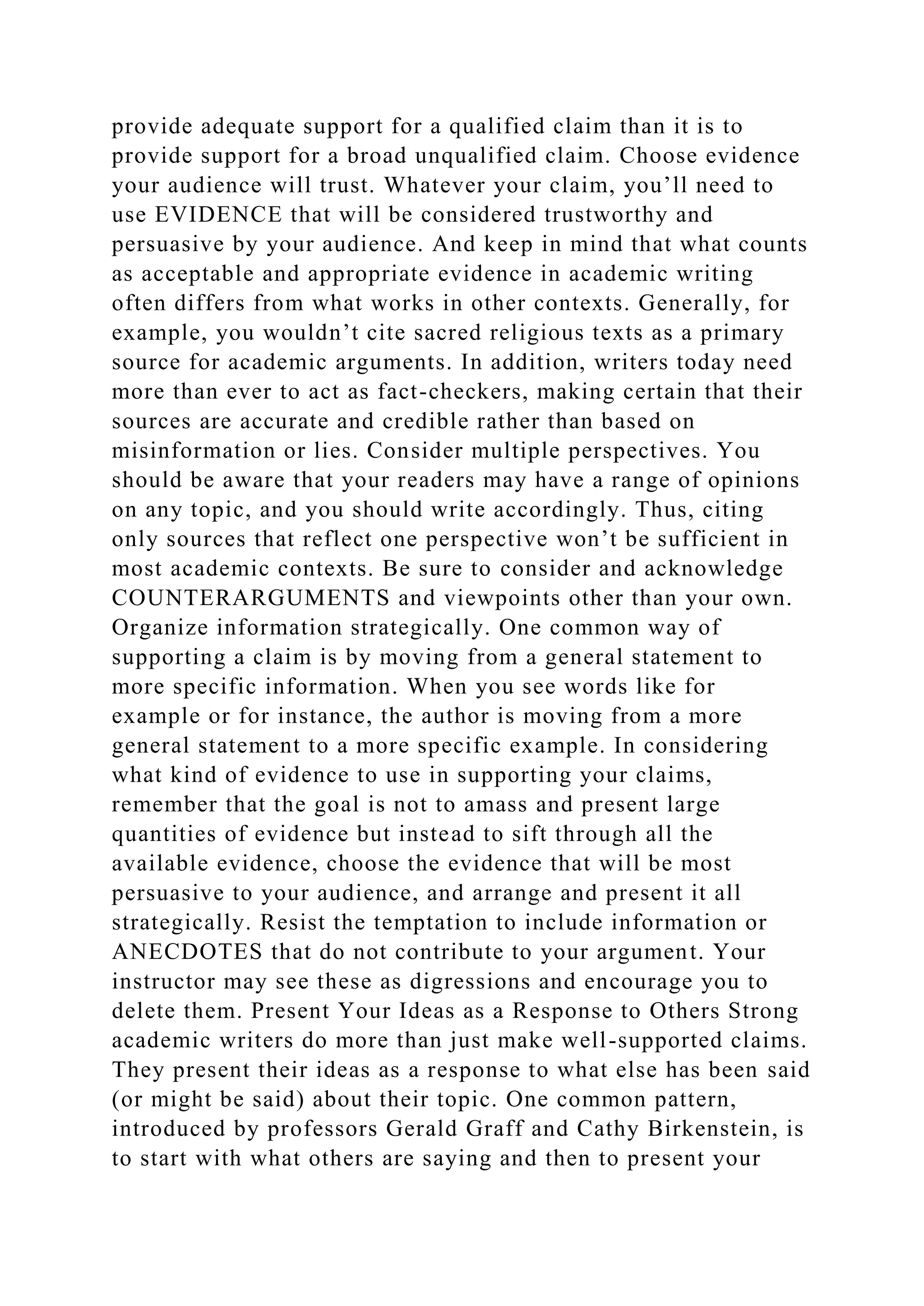 provide adequate support for a qualified claim than it is to
provide support for a broad unqualified claim. Choose evidence
your audience will trust. Whatever your claim, you’ll need to
use EVIDENCE that will be considered trustworthy and
persuasive by your audience. And keep in mind that what counts
as acceptable and appropriate evidence in academic writing
often differs from what works in other contexts. Generally, for
example, you wouldn’t cite sacred religious texts as a primary
source for academic arguments. In addition, writers today need
more than ever to act as fact-checkers, making certain that their
sources are accurate and credible rather than based on
misinformation or lies. Consider multiple perspectives. You
should be aware that your readers may have a range of opinions
on any topic, and you should write accordingly. Thus, citing
only sources that reflect one perspective won’t be sufficient in
most academic contexts. Be sure to consider and acknowledge
COUNTERARGUMENTS and viewpoints other than your own.
Organize information strategically. One common way of
supporting a claim is by moving from a general statement to
more specific information. When you see words like for
example or for instance, the author is moving from a more
general statement to a more specific example. In considering
what kind of evidence to use in supporting your claims,
remember that the goal is not to amass and present large
quantities of evidence but instead to sift through all the
available evidence, choose the evidence that will be most
persuasive to your audience, and arrange and present it all
strategically. Resist the temptation to include information or
ANECDOTES that do not contribute to your argument. Your
instructor may see these as digressions and encourage you to
delete them. Present Your Ideas as a Response to Others Strong
academic writers do more than just make well-supported claims.
They present their ideas as a response to what else has been said
(or might be said) about their topic. One common pattern,
introduced by professors Gerald Graff and Cathy Birkenstein, is
to start with what others are saying and then to present your
 