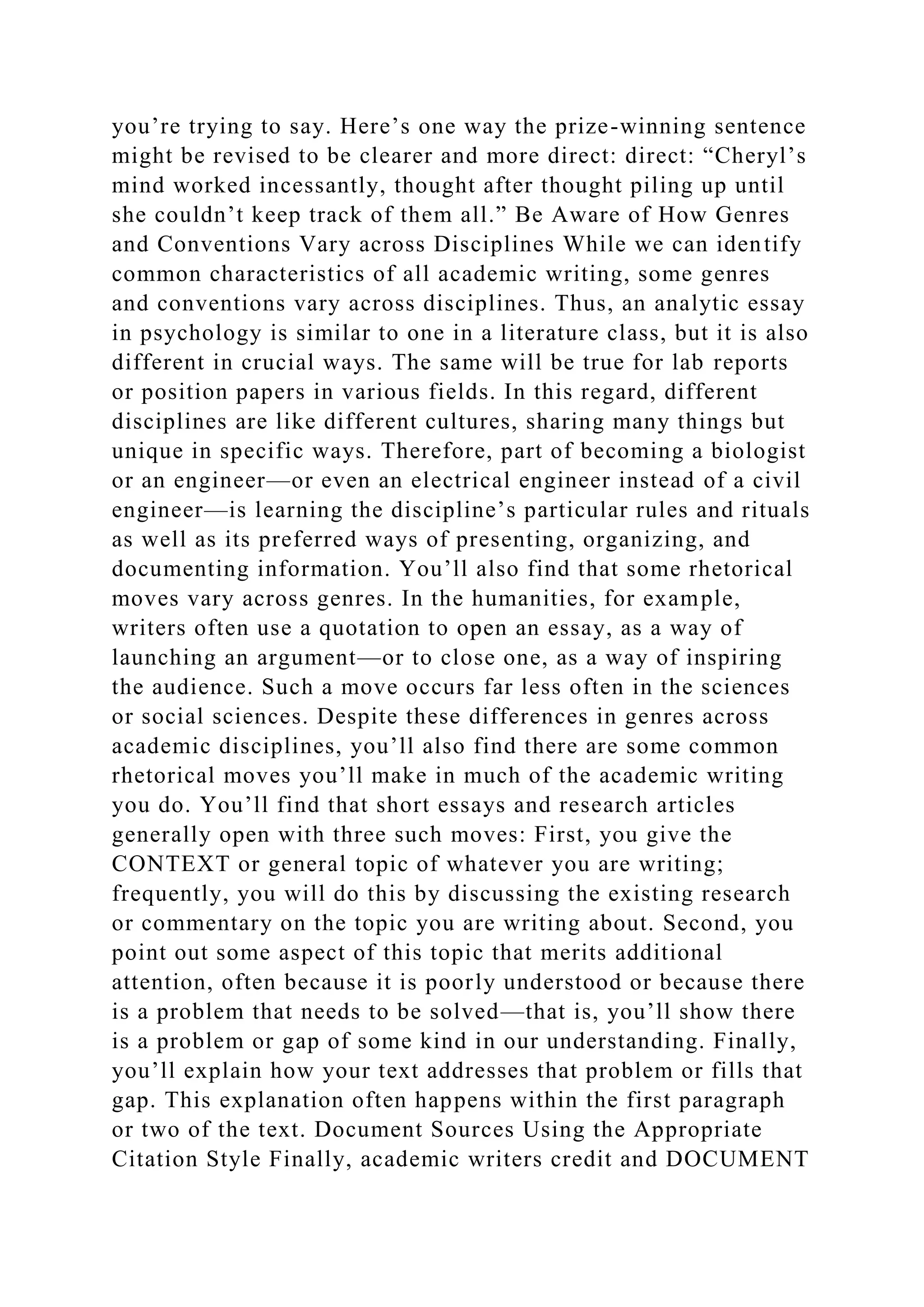 you’re trying to say. Here’s one way the prize-winning sentence
might be revised to be clearer and more direct: direct: “Cheryl’s
mind worked incessantly, thought after thought piling up until
she couldn’t keep track of them all.” Be Aware of How Genres
and Conventions Vary across Disciplines While we can identify
common characteristics of all academic writing, some genres
and conventions vary across disciplines. Thus, an analytic essay
in psychology is similar to one in a literature class, but it is also
different in crucial ways. The same will be true for lab reports
or position papers in various fields. In this regard, different
disciplines are like different cultures, sharing many things but
unique in specific ways. Therefore, part of becoming a biologist
or an engineer—or even an electrical engineer instead of a civil
engineer—is learning the discipline’s particular rules and rituals
as well as its preferred ways of presenting, organizing, and
documenting information. You’ll also find that some rhetorical
moves vary across genres. In the humanities, for example,
writers often use a quotation to open an essay, as a way of
launching an argument—or to close one, as a way of inspiring
the audience. Such a move occurs far less often in the sciences
or social sciences. Despite these differences in genres across
academic disciplines, you’ll also find there are some common
rhetorical moves you’ll make in much of the academic writing
you do. You’ll find that short essays and research articles
generally open with three such moves: First, you give the
CONTEXT or general topic of whatever you are writing;
frequently, you will do this by discussing the existing research
or commentary on the topic you are writing about. Second, you
point out some aspect of this topic that merits additional
attention, often because it is poorly understood or because there
is a problem that needs to be solved—that is, you’ll show there
is a problem or gap of some kind in our understanding. Finally,
you’ll explain how your text addresses that problem or fills that
gap. This explanation often happens within the first paragraph
or two of the text. Document Sources Using the Appropriate
Citation Style Finally, academic writers credit and DOCUMENT
 