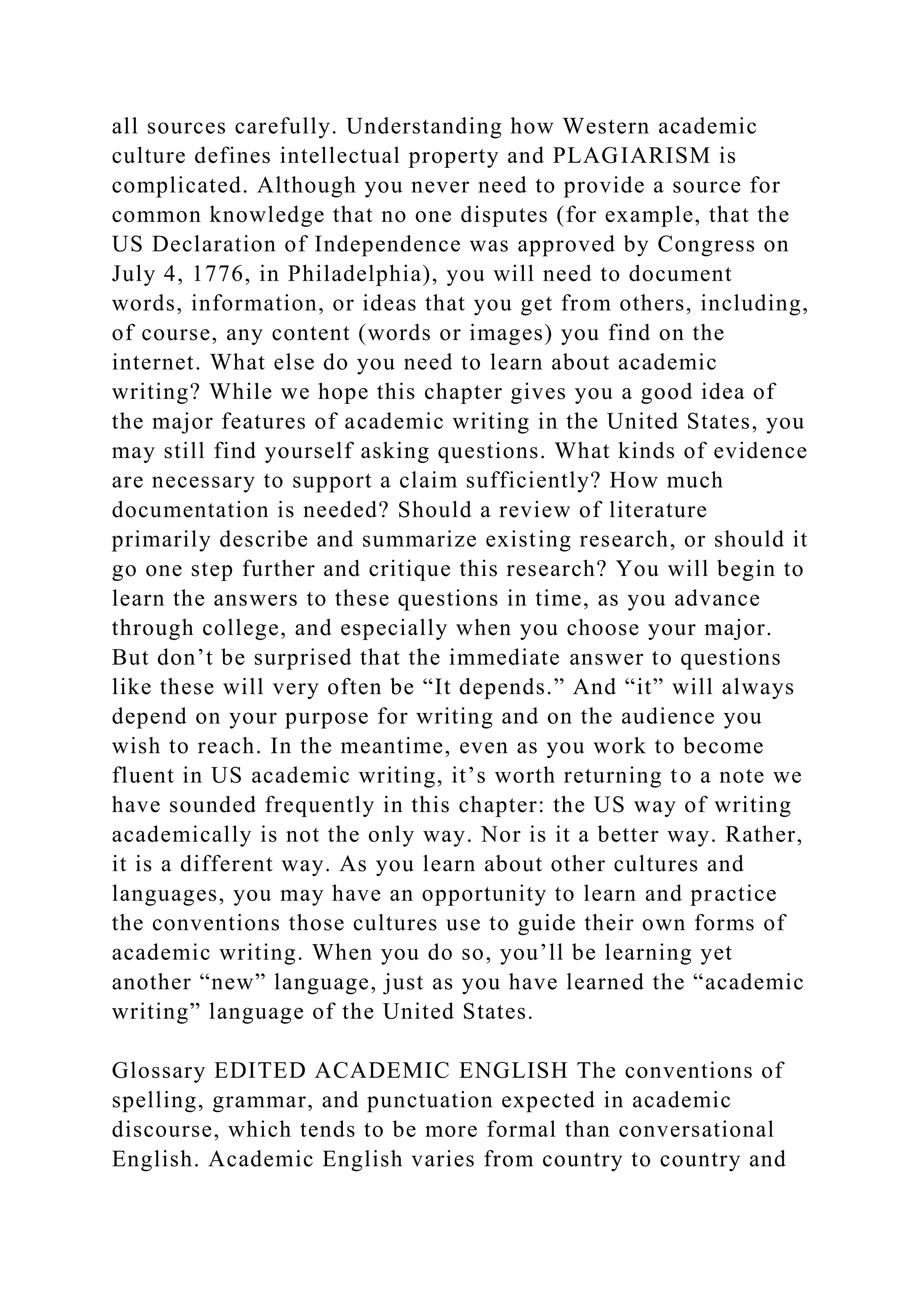 all sources carefully. Understanding how Western academic
culture defines intellectual property and PLAGIARISM is
complicated. Although you never need to provide a source for
common knowledge that no one disputes (for example, that the
US Declaration of Independence was approved by Congress on
July 4, 1776, in Philadelphia), you will need to document
words, information, or ideas that you get from others, including,
of course, any content (words or images) you find on the
internet. What else do you need to learn about academic
writing? While we hope this chapter gives you a good idea of
the major features of academic writing in the United States, you
may still find yourself asking questions. What kinds of evidence
are necessary to support a claim sufficiently? How much
documentation is needed? Should a review of literature
primarily describe and summarize existing research, or should it
go one step further and critique this research? You will begin to
learn the answers to these questions in time, as you advance
through college, and especially when you choose your major.
But don’t be surprised that the immediate answer to questions
like these will very often be “It depends.” And “it” will always
depend on your purpose for writing and on the audience you
wish to reach. In the meantime, even as you work to become
fluent in US academic writing, it’s worth returning to a note we
have sounded frequently in this chapter: the US way of writing
academically is not the only way. Nor is it a better way. Rather,
it is a different way. As you learn about other cultures and
languages, you may have an opportunity to learn and practice
the conventions those cultures use to guide their own forms of
academic writing. When you do so, you’ll be learning yet
another “new” language, just as you have learned the “academic
writing” language of the United States.
Glossary EDITED ACADEMIC ENGLISH The conventions of
spelling, grammar, and punctuation expected in academic
discourse, which tends to be more formal than conversational
English. Academic English varies from country to country and
 