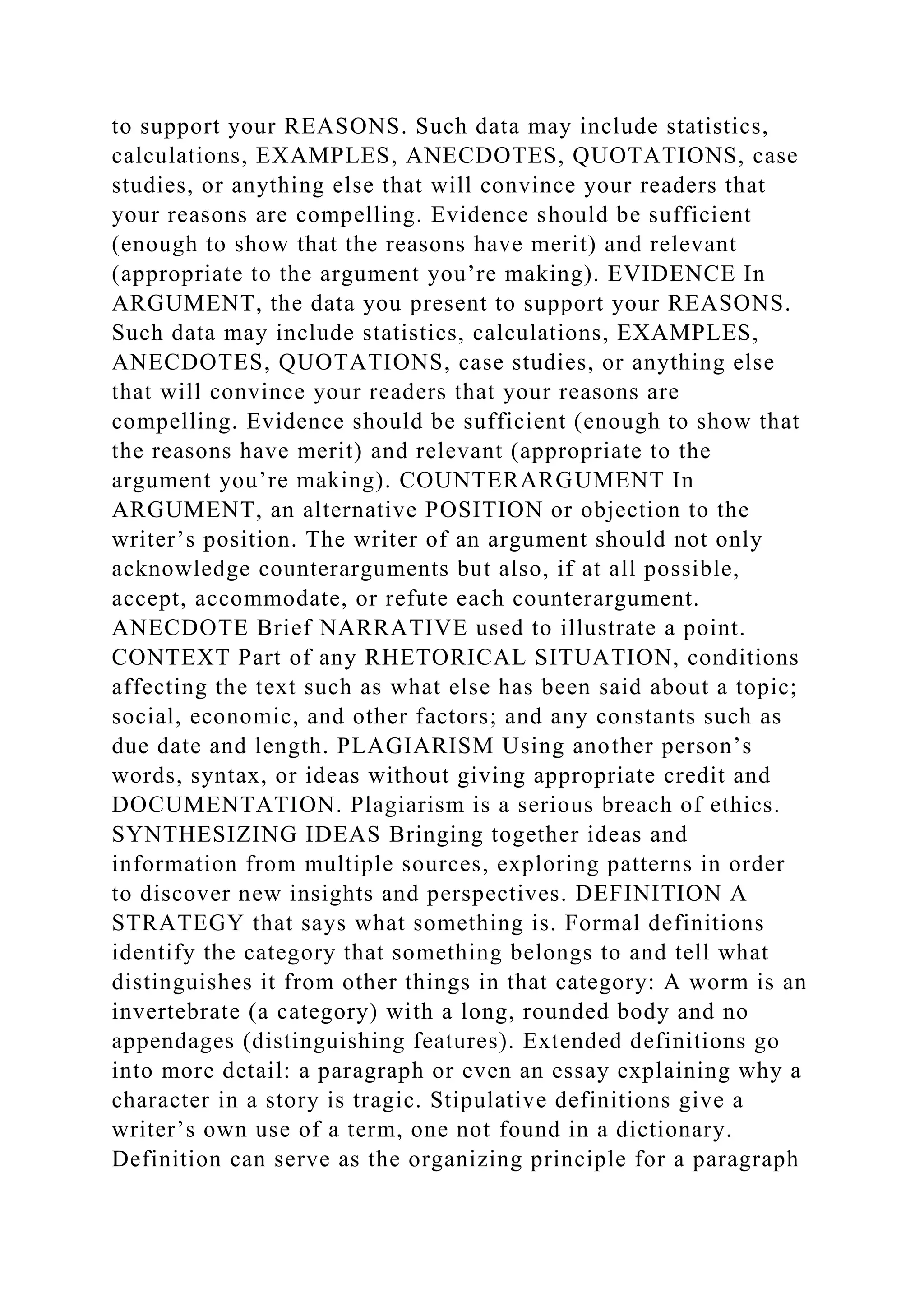 to support your REASONS. Such data may include statistics,
calculations, EXAMPLES, ANECDOTES, QUOTATIONS, case
studies, or anything else that will convince your readers that
your reasons are compelling. Evidence should be sufficient
(enough to show that the reasons have merit) and relevant
(appropriate to the argument you’re making). EVIDENCE In
ARGUMENT, the data you present to support your REASONS.
Such data may include statistics, calculations, EXAMPLES,
ANECDOTES, QUOTATIONS, case studies, or anything else
that will convince your readers that your reasons are
compelling. Evidence should be sufficient (enough to show that
the reasons have merit) and relevant (appropriate to the
argument you’re making). COUNTERARGUMENT In
ARGUMENT, an alternative POSITION or objection to the
writer’s position. The writer of an argument should not only
acknowledge counterarguments but also, if at all possible,
accept, accommodate, or refute each counterargument.
ANECDOTE Brief NARRATIVE used to illustrate a point.
CONTEXT Part of any RHETORICAL SITUATION, conditions
affecting the text such as what else has been said about a topic;
social, economic, and other factors; and any constants such as
due date and length. PLAGIARISM Using another person’s
words, syntax, or ideas without giving appropriate credit and
DOCUMENTATION. Plagiarism is a serious breach of ethics.
SYNTHESIZING IDEAS Bringing together ideas and
information from multiple sources, exploring patterns in order
to discover new insights and perspectives. DEFINITION A
STRATEGY that says what something is. Formal definitions
identify the category that something belongs to and tell what
distinguishes it from other things in that category: A worm is an
invertebrate (a category) with a long, rounded body and no
appendages (distinguishing features). Extended definitions go
into more detail: a paragraph or even an essay explaining why a
character in a story is tragic. Stipulative definitions give a
writer’s own use of a term, one not found in a dictionary.
Definition can serve as the organizing principle for a paragraph
 