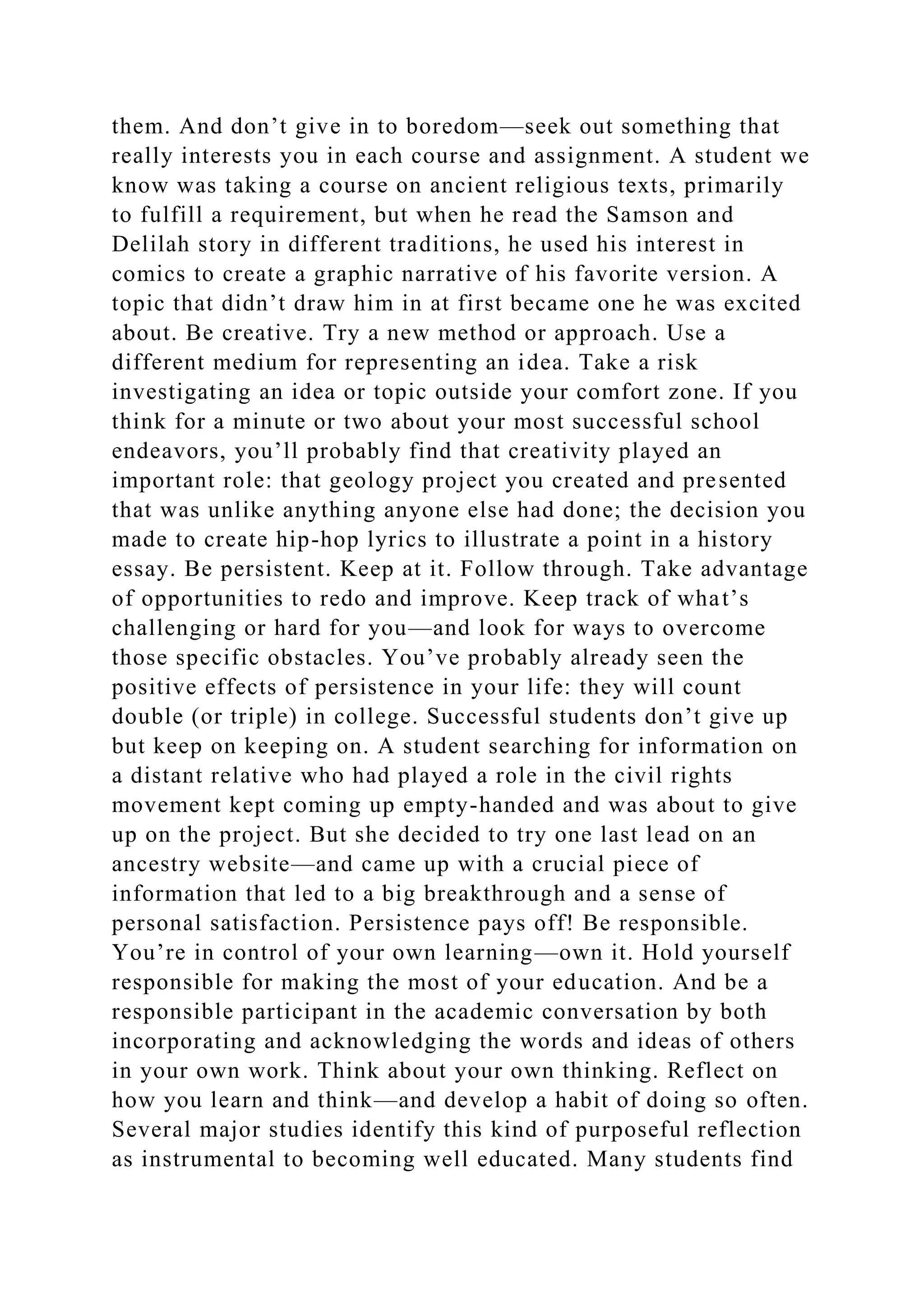 them. And don’t give in to boredom—seek out something that
really interests you in each course and assignment. A student we
know was taking a course on ancient religious texts, primarily
to fulfill a requirement, but when he read the Samson and
Delilah story in different traditions, he used his interest in
comics to create a graphic narrative of his favorite version. A
topic that didn’t draw him in at first became one he was excited
about. Be creative. Try a new method or approach. Use a
different medium for representing an idea. Take a risk
investigating an idea or topic outside your comfort zone. If you
think for a minute or two about your most successful school
endeavors, you’ll probably find that creativity played an
important role: that geology project you created and presented
that was unlike anything anyone else had done; the decision you
made to create hip-hop lyrics to illustrate a point in a history
essay. Be persistent. Keep at it. Follow through. Take advantage
of opportunities to redo and improve. Keep track of what’s
challenging or hard for you—and look for ways to overcome
those specific obstacles. You’ve probably already seen the
positive effects of persistence in your life: they will count
double (or triple) in college. Successful students don’t give up
but keep on keeping on. A student searching for information on
a distant relative who had played a role in the civil rights
movement kept coming up empty-handed and was about to give
up on the project. But she decided to try one last lead on an
ancestry website—and came up with a crucial piece of
information that led to a big breakthrough and a sense of
personal satisfaction. Persistence pays off! Be responsible.
You’re in control of your own learning—own it. Hold yourself
responsible for making the most of your education. And be a
responsible participant in the academic conversation by both
incorporating and acknowledging the words and ideas of others
in your own work. Think about your own thinking. Reflect on
how you learn and think—and develop a habit of doing so often.
Several major studies identify this kind of purposeful reflection
as instrumental to becoming well educated. Many students find
 